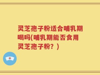 灵芝孢子粉适合哺乳期喝吗(哺乳期能否食用灵芝孢子粉？)