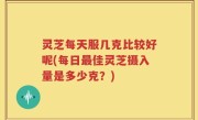 灵芝每天服几克比较好呢(每日最佳灵芝摄入量是多少克？)