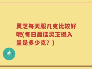 灵芝每天服几克比较好呢(每日最佳灵芝摄入量是多少克？)