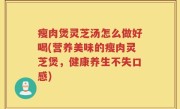 瘦肉煲灵芝汤怎么做好喝(营养美味的瘦肉灵芝煲，健康养生不失口感)