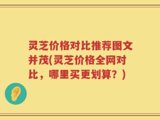 灵芝价格对比推荐图文并茂(灵芝价格全网对比，哪里买更划算？)
