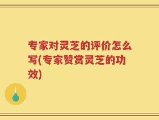 专家对灵芝的评价怎么写(专家赞赏灵芝的功效)