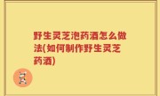 野生灵芝泡药酒怎么做法(如何制作野生灵芝药酒)