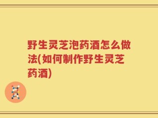 野生灵芝泡药酒怎么做法(如何制作野生灵芝药酒)
