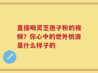 直接喝灵芝孢子粉的视频？你心中的世外桃源是什么样子的