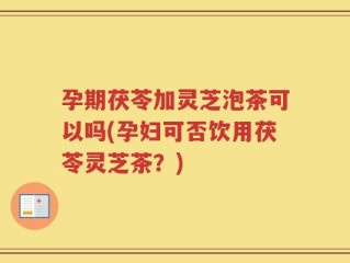 孕期茯苓加灵芝泡茶可以吗(孕妇可否饮用茯苓灵芝茶？)