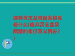 废弃灵芝盆景图案寓意着什么(废弃灵芝盆景图案的象征意义何在？)