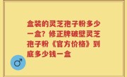 盒装的灵芝孢子粉多少一盒？修正牌破壁灵芝孢子粉《官方价格》到底多少钱一盒