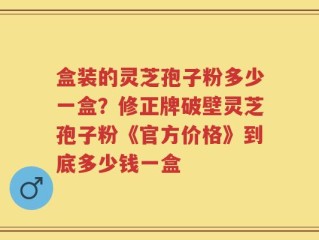 盒装的灵芝孢子粉多少一盒？修正牌破壁灵芝孢子粉《官方价格》到底多少钱一盒