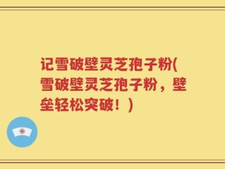 记雪破壁灵芝孢子粉(雪破壁灵芝孢子粉，壁垒轻松突破！)