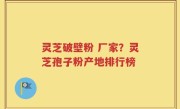灵芝破壁粉 厂家？灵芝孢子粉产地排行榜