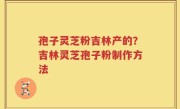 孢子灵芝粉吉林产的？吉林灵芝孢子粉制作方法