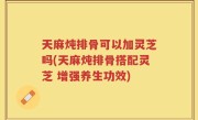 天麻炖排骨可以加灵芝吗(天麻炖排骨搭配灵芝 增强养生功效)