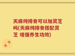 天麻炖排骨可以加灵芝吗(天麻炖排骨搭配灵芝 增强养生功效)