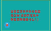 吉特灵芝孢子粉外包装是怎样(吉特灵芝孢子粉包装规格是什么？)