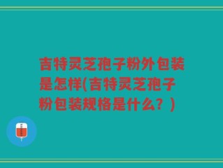 吉特灵芝孢子粉外包装是怎样(吉特灵芝孢子粉包装规格是什么？)