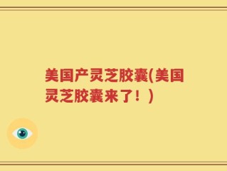 美国产灵芝胶囊(美国灵芝胶囊来了！)