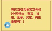 黄芪当归党参灵芝枸杞(中药养生：黄芪、当归、党参、灵芝、枸杞重要吗？)