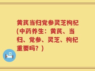 黄芪当归党参灵芝枸杞(中药养生：黄芪、当归、党参、灵芝、枸杞重要吗？)