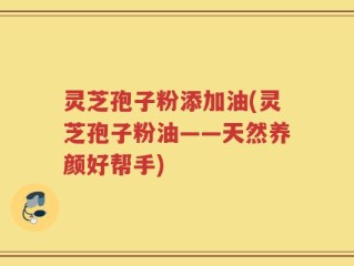 灵芝孢子粉添加油(灵芝孢子粉油——天然养颜好帮手)