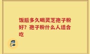 饭后多久喝灵芝孢子粉好？孢子粉什么人适合吃