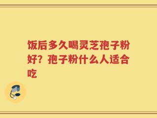 饭后多久喝灵芝孢子粉好？孢子粉什么人适合吃