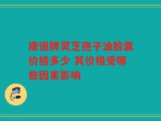 康道牌灵芝孢子油胶囊价格多少 其价格受哪些因素影响