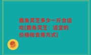 鹿角灵芝多少一斤合适吃(鹿角灵芝：适宜的价格和食用方式)