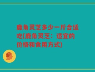 鹿角灵芝多少一斤合适吃(鹿角灵芝：适宜的价格和食用方式)