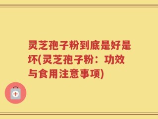 灵芝孢子粉到底是好是坏(灵芝孢子粉：功效与食用注意事项)
