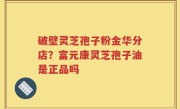 破壁灵芝孢子粉金华分店？富元康灵芝孢子油是正品吗