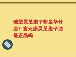 破壁灵芝孢子粉金华分店？富元康灵芝孢子油是正品吗