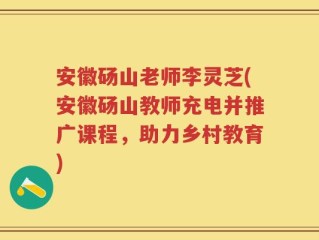 安徽砀山老师李灵芝(安徽砀山教师充电并推广课程，助力乡村教育)