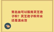胃出血可以服用灵芝孢子粉？灵芝孢子粉开水还是温水泡