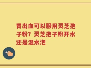 胃出血可以服用灵芝孢子粉？灵芝孢子粉开水还是温水泡