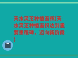 天水灵芝种植面积(天水灵芝种植面积达到重要里程碑，迈向新阶段)