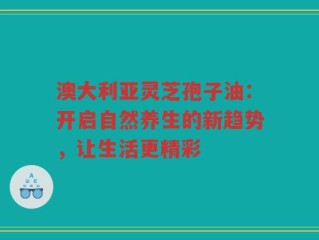 澳大利亚灵芝孢子油：开启自然养生的新趋势，让生活更精彩