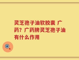 灵芝孢子油软胶囊 广药？广药牌灵芝孢子油有什么作用