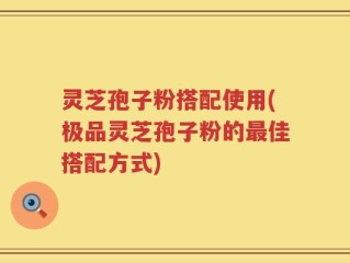 灵芝孢子粉搭配使用(极品灵芝孢子粉的最佳搭配方式)