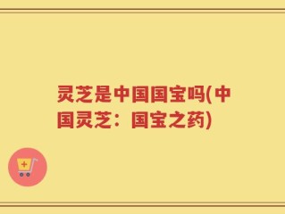 灵芝是中国国宝吗(中国灵芝：国宝之药)