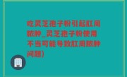 吃灵芝孢子粉引起肛周脓肿_灵芝孢子粉使用不当可能导致肛周脓肿问题)
