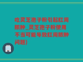 吃灵芝孢子粉引起肛周脓肿_灵芝孢子粉使用不当可能导致肛周脓肿问题)
