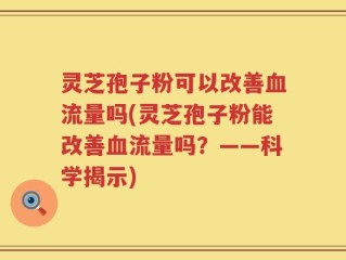 灵芝孢子粉可以改善血流量吗(灵芝孢子粉能改善血流量吗？——科学揭示)