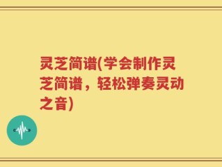灵芝简谱(学会制作灵芝简谱，轻松弹奏灵动之音)
