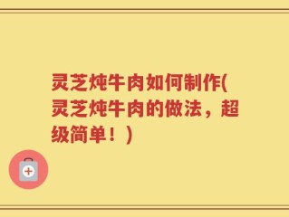 灵芝炖牛肉如何制作(灵芝炖牛肉的做法，超级简单！)