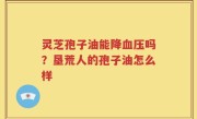 灵芝孢子油能降血压吗？垦荒人的孢子油怎么样
