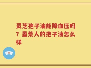 灵芝孢子油能降血压吗？垦荒人的孢子油怎么样