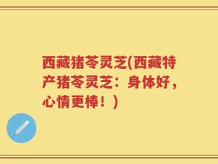 西藏猪苓灵芝(西藏特产猪苓灵芝：身体好，心情更棒！)