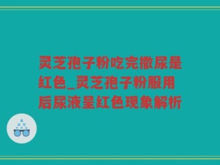 灵芝孢子粉吃完撒尿是红色_灵芝孢子粉服用后尿液呈红色现象解析