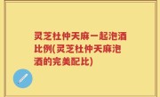 灵芝杜仲天麻一起泡酒比例(灵芝杜仲天麻泡酒的完美配比)